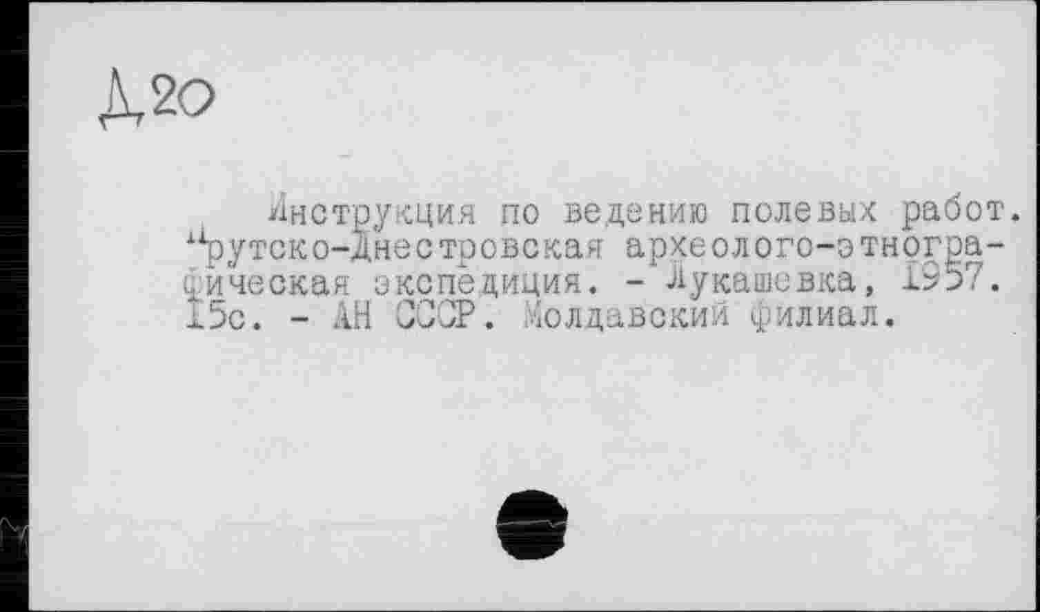 ﻿Х2О
Инструкция по ведению полевых работ.
1Хрутско-днестровская археолого-отногра-фическая экспедиция. - Лукашевка, 1957. 15с. - АН СССР. Молдавский филиал.